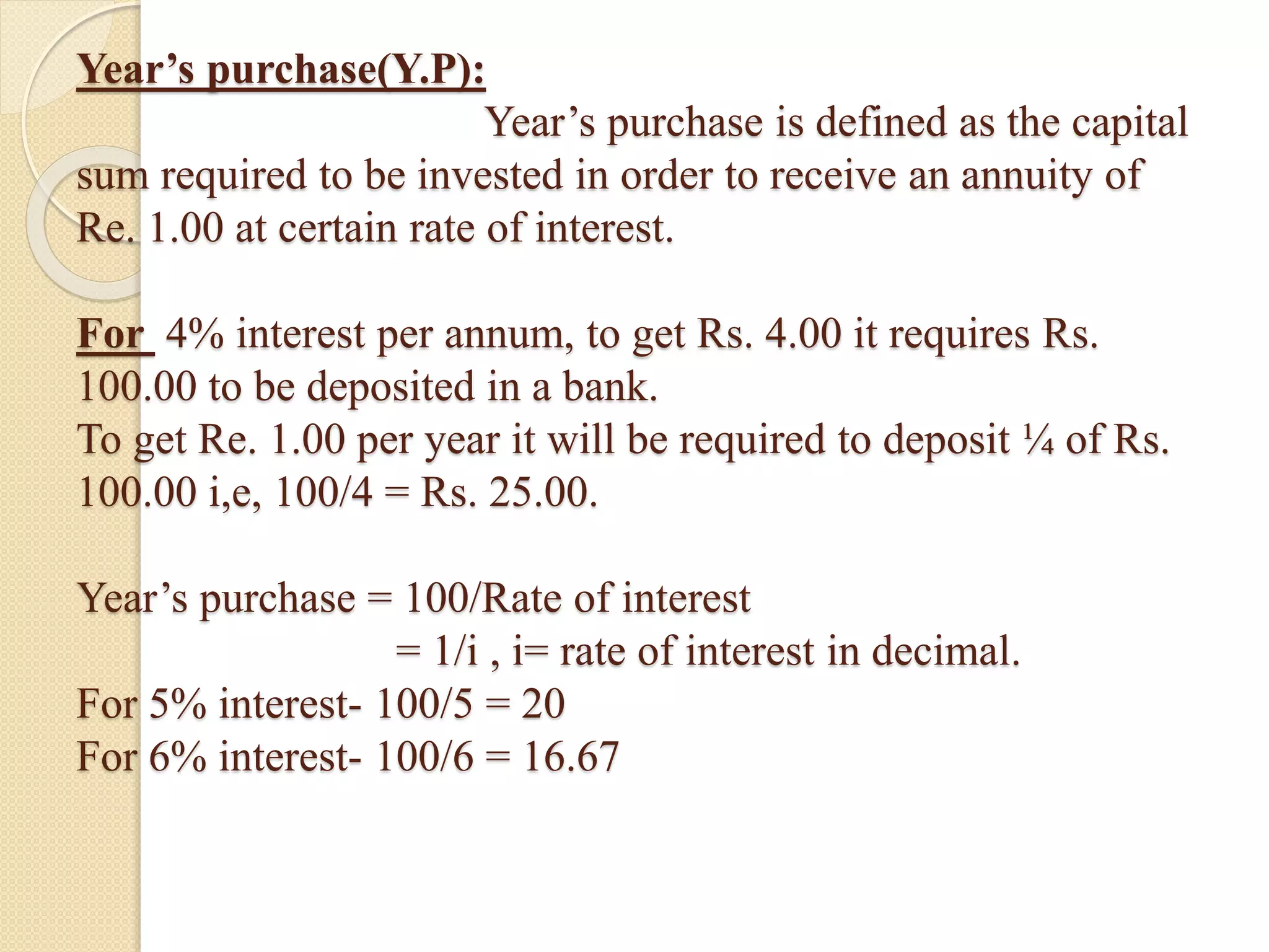 Year’s purchase(Y.P):
Year’s purchase is defined as the capital
sum required to be invested in order to receive an annuity of
Re. 1.00 at certain rate of interest.
For 4% interest per annum, to get Rs. 4.00 it requires Rs.
100.00 to be deposited in a bank.
To get Re. 1.00 per year it will be required to deposit ¼ of Rs.
100.00 i,e, 100/4 = Rs. 25.00.
Year’s purchase = 100/Rate of interest
= 1/i , i= rate of interest in decimal.
For 5% interest- 100/5 = 20
For 6% interest- 100/6 = 16.67
 