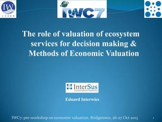 The role of valuation of ecosystem
services for decision making &
Methods of Economic Valuation

Eduard Interwies

IWC7: pre-workshop on economic valuation, Bridgetown, 26-27 Oct 2013

1

 