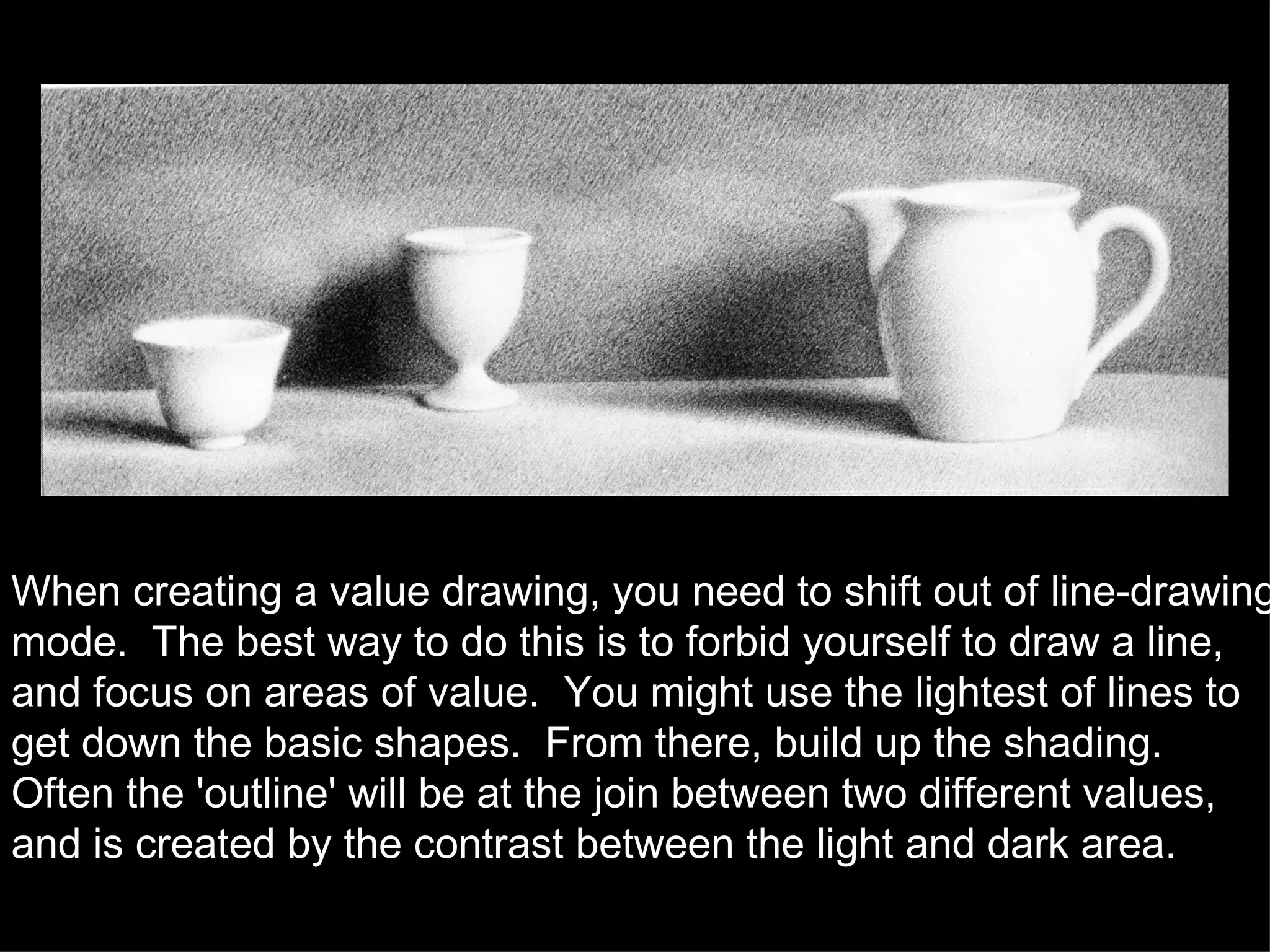 When creating a value drawing, you need to shift out of line-drawing mode.  The best way to do this is to forbid yourself to draw a line, and focus on areas of value.  You might use the lightest of lines to get down the basic shapes.  From there, build up the shading.  Often the 'outline' will be at the join between two different values, and is created by the contrast between the light and dark area. 