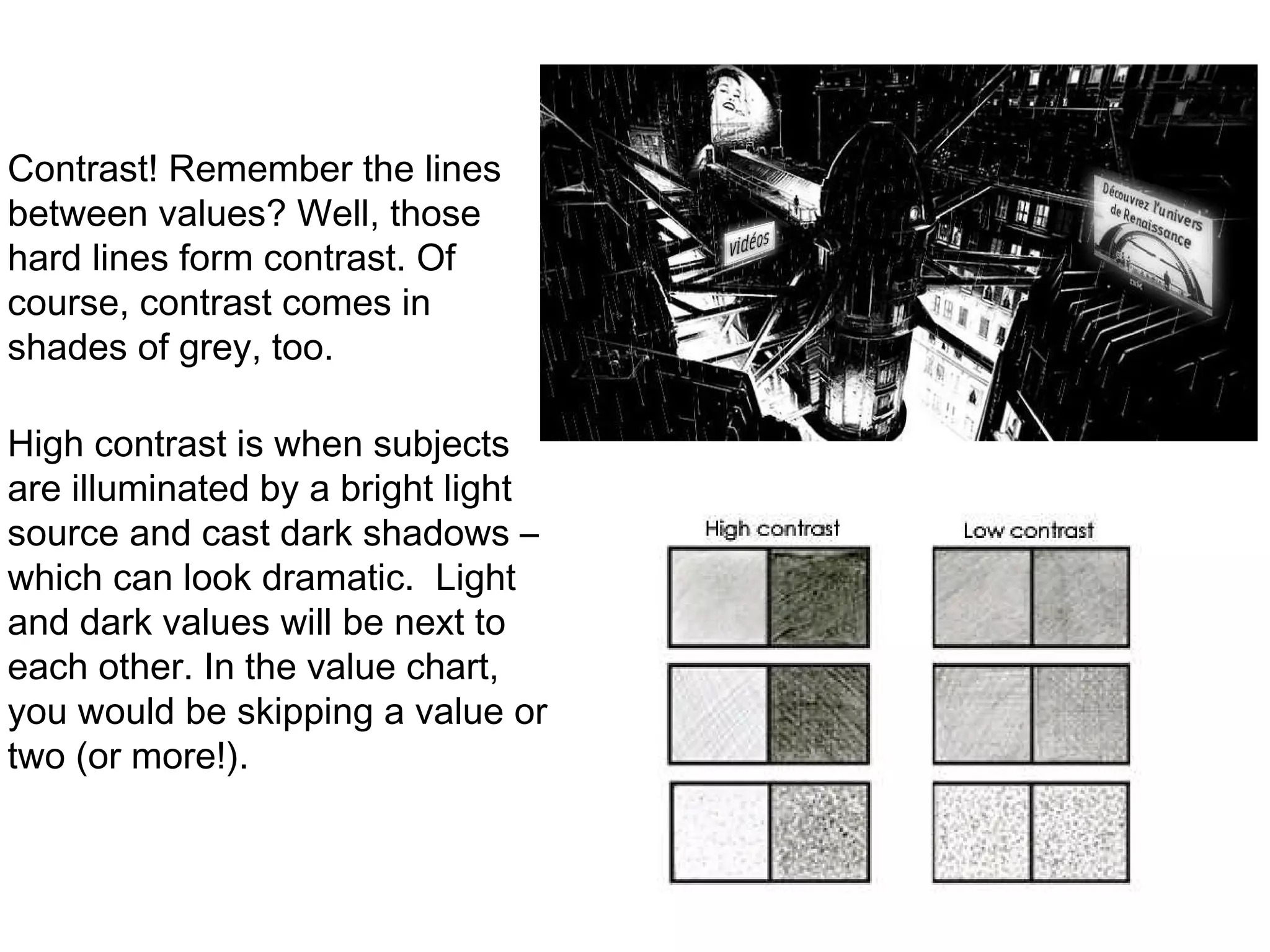 Contrast! Remember the lines between values? Well, those hard lines form contrast. Of course, contrast comes in shades of grey, too. High contrast is when subjects are illuminated by a bright light source and cast dark shadows – which can look dramatic.  Light and dark values will be next to each other. In the value chart, you would be skipping a value or two (or more!). 
