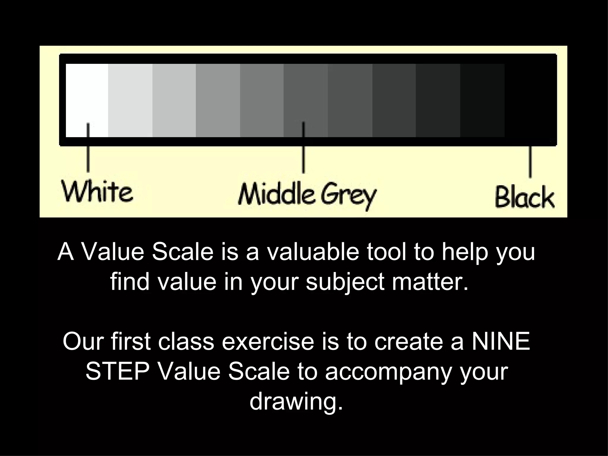 A Value Scale is a valuable tool to help you find value in your subject matter.  Our first class exercise is to create a NINE STEP Value Scale to accompany your drawing. 