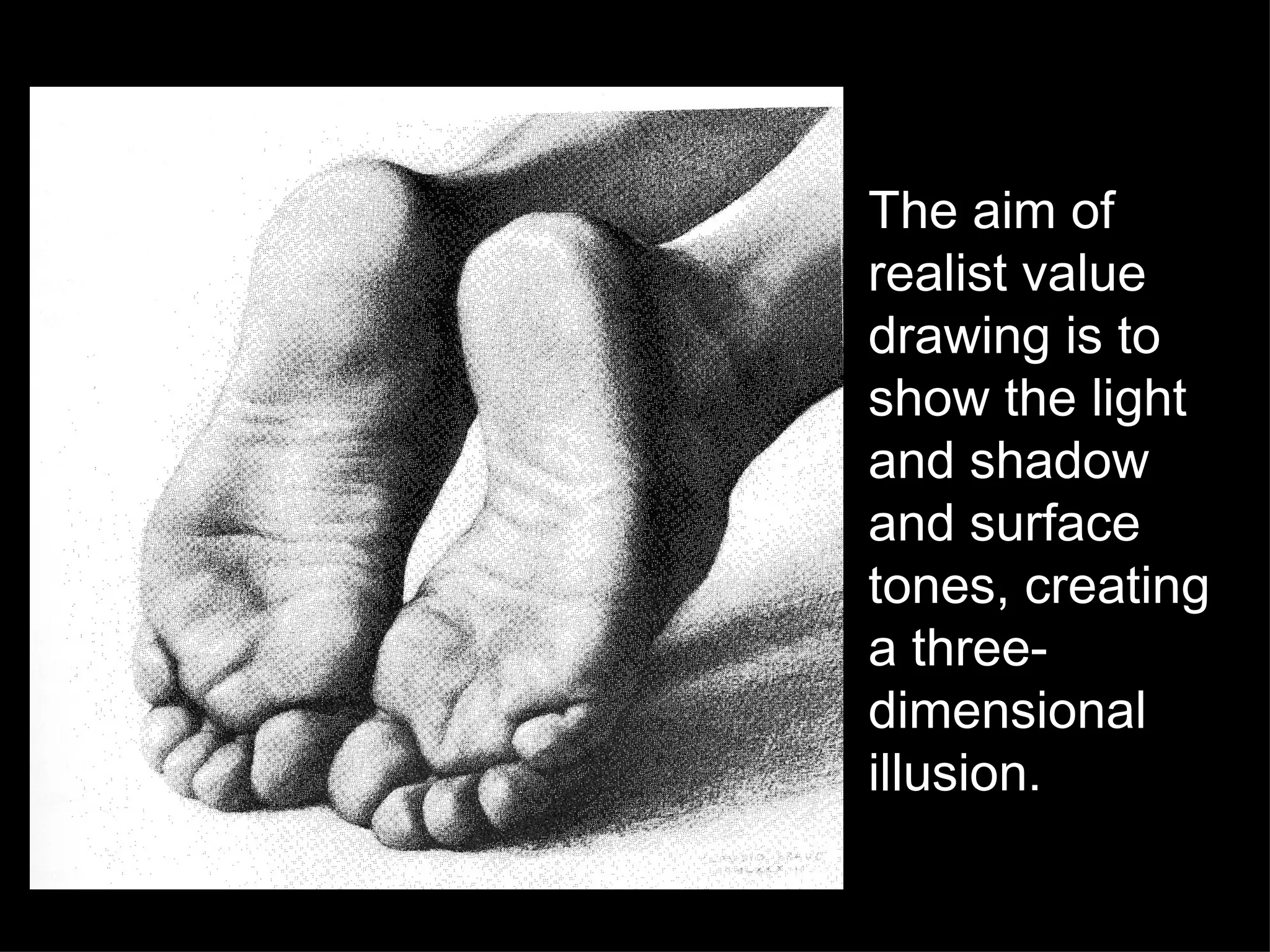 The aim of realist value drawing is to show the light and shadow and surface tones, creating a three-dimensional illusion.  