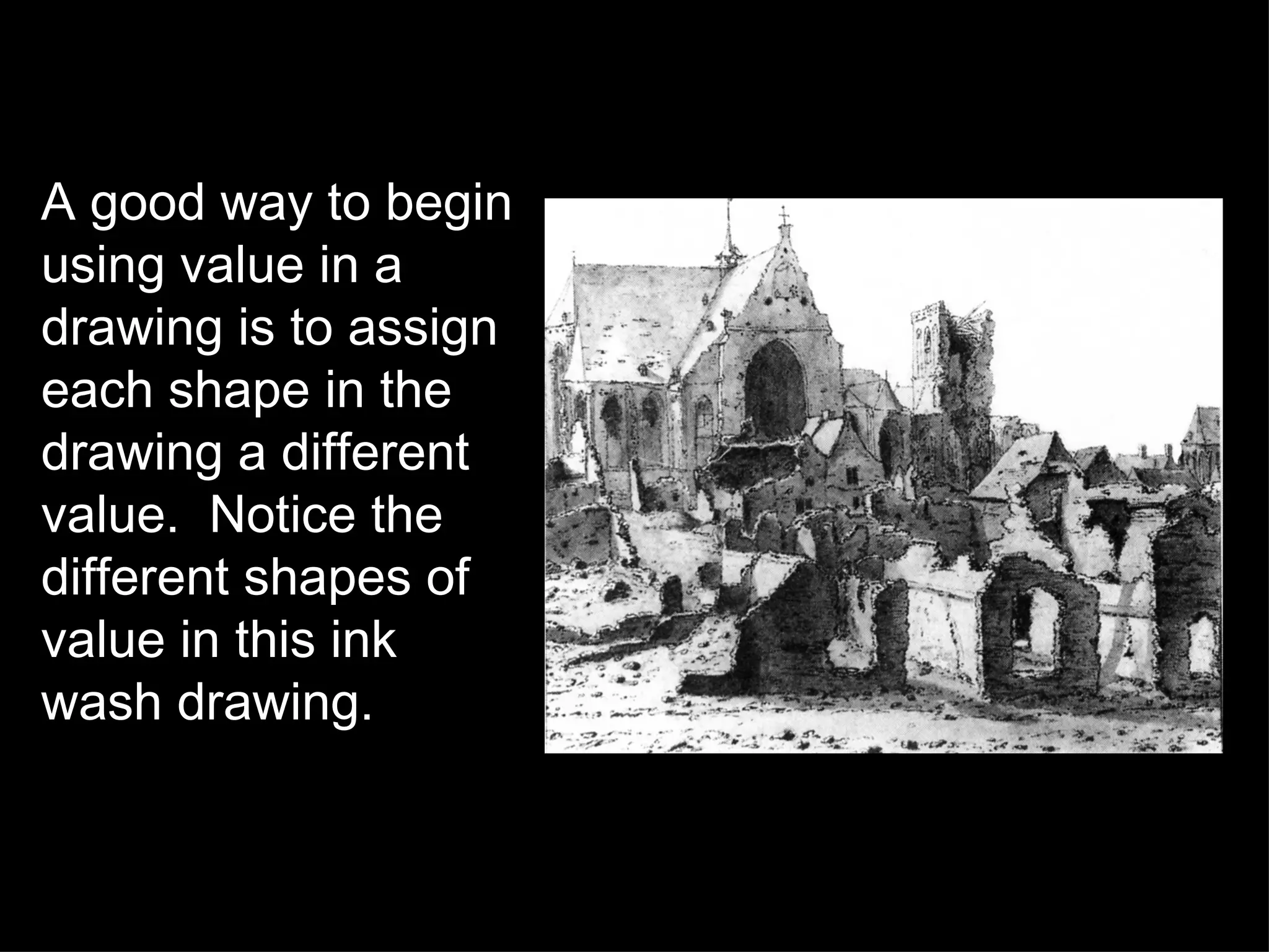 A good way to begin using value in a drawing is to assign each shape in the drawing a different value.  Notice the different shapes of value in this ink wash drawing. 