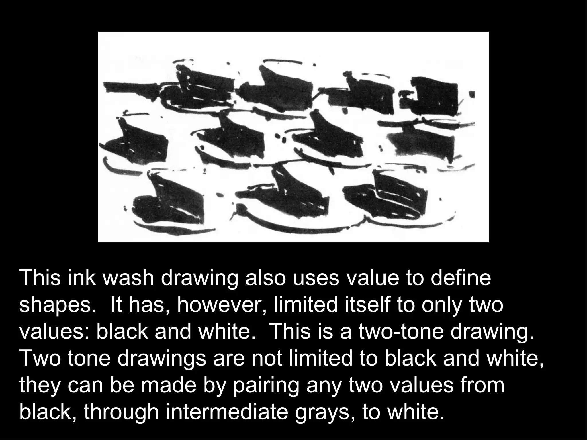 This ink wash drawing also uses value to define shapes.  It has, however, limited itself to only two values: black and white.  This is a two-tone drawing.  Two tone drawings are not limited to black and white, they can be made by pairing any two values from black, through intermediate grays, to white.  