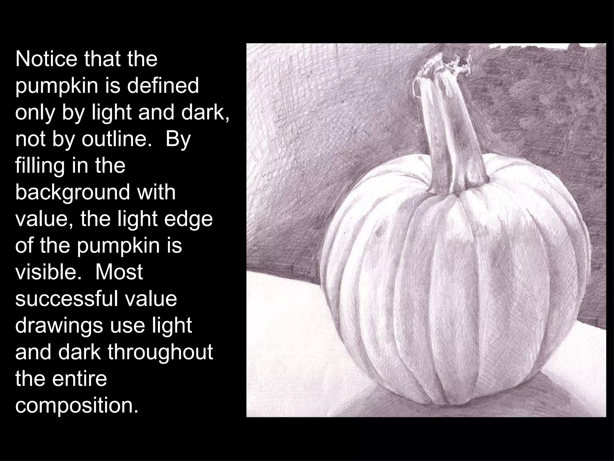Notice that the pumpkin is defined only by light and dark, not by outline.  By filling in the background with value, the light edge of the pumpkin is visible.  Most successful value drawings use light and dark throughout the entire composition. 