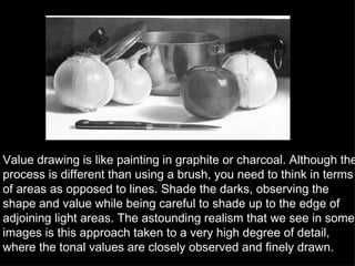 Value drawing is like painting in graphite or charcoal. Although the process is different than using a brush, you need to think in terms of areas as opposed to lines. Shade the darks, observing the shape and value while being careful to shade up to the edge of adjoining light areas. The astounding realism that we see in some images is this approach taken to a very high degree of detail, where the tonal values are closely observed and finely drawn.  
