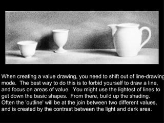 When creating a value drawing, you need to shift out of line-drawing mode.  The best way to do this is to forbid yourself to draw a line, and focus on areas of value.  You might use the lightest of lines to get down the basic shapes.  From there, build up the shading.  Often the 'outline' will be at the join between two different values, and is created by the contrast between the light and dark area. 
