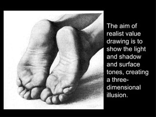 The aim of realist value drawing is to show the light and shadow and surface tones, creating a three-dimensional illusion.  