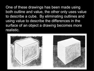 One of these drawings has been made using both outline and value, the other only uses value to describe a cube.  By eliminating outlines and using value to describe the differences in the surface of an object a drawing becomes more realistic. 