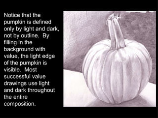 Notice that the pumpkin is defined only by light and dark, not by outline.  By filling in the background with value, the light edge of the pumpkin is visible.  Most successful value drawings use light and dark throughout the entire composition. 