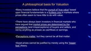 A philosophical basis for Valuation
•Many investors believe that the pursuit of 'true value' based
upon financial fundamentals is a fruitless one in markets where
prices often seem to have little to do with value.
•There have always been investors in financial markets who
have argued that market prices are determined by the
perceptions (and misperceptions) of buyers and sellers, and
not by anything as prosaic as cashflows or earnings.
•Perceptions matter, but they cannot be all that matter.
•Asset prices cannot be justified by merely using the “bigger
fool” theory.
 