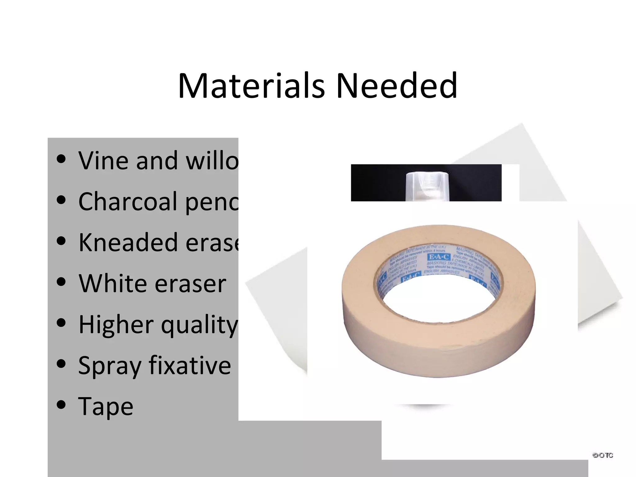 Materials Needed
•   Vine and willow charcoal
•   Charcoal pencils, one soft, one medium
•   Kneaded eraser
•   White eraser
•   Higher quality paper
•   Spray fixative
•   Tape
 