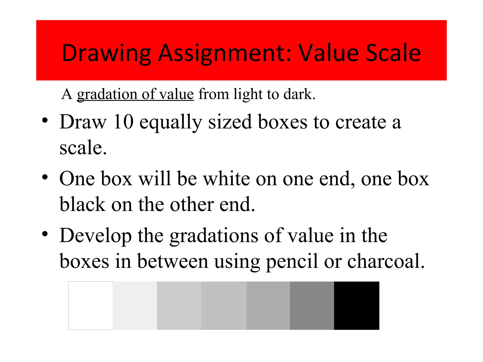 Drawing Assignment: Value Scale
  A gradation of value from light to dark.
• Draw 10 equally sized boxes to create a
  scale.
• One box will be white on one end, one box
  black on the other end.
• Develop the gradations of value in the
  boxes in between using pencil or charcoal.
 