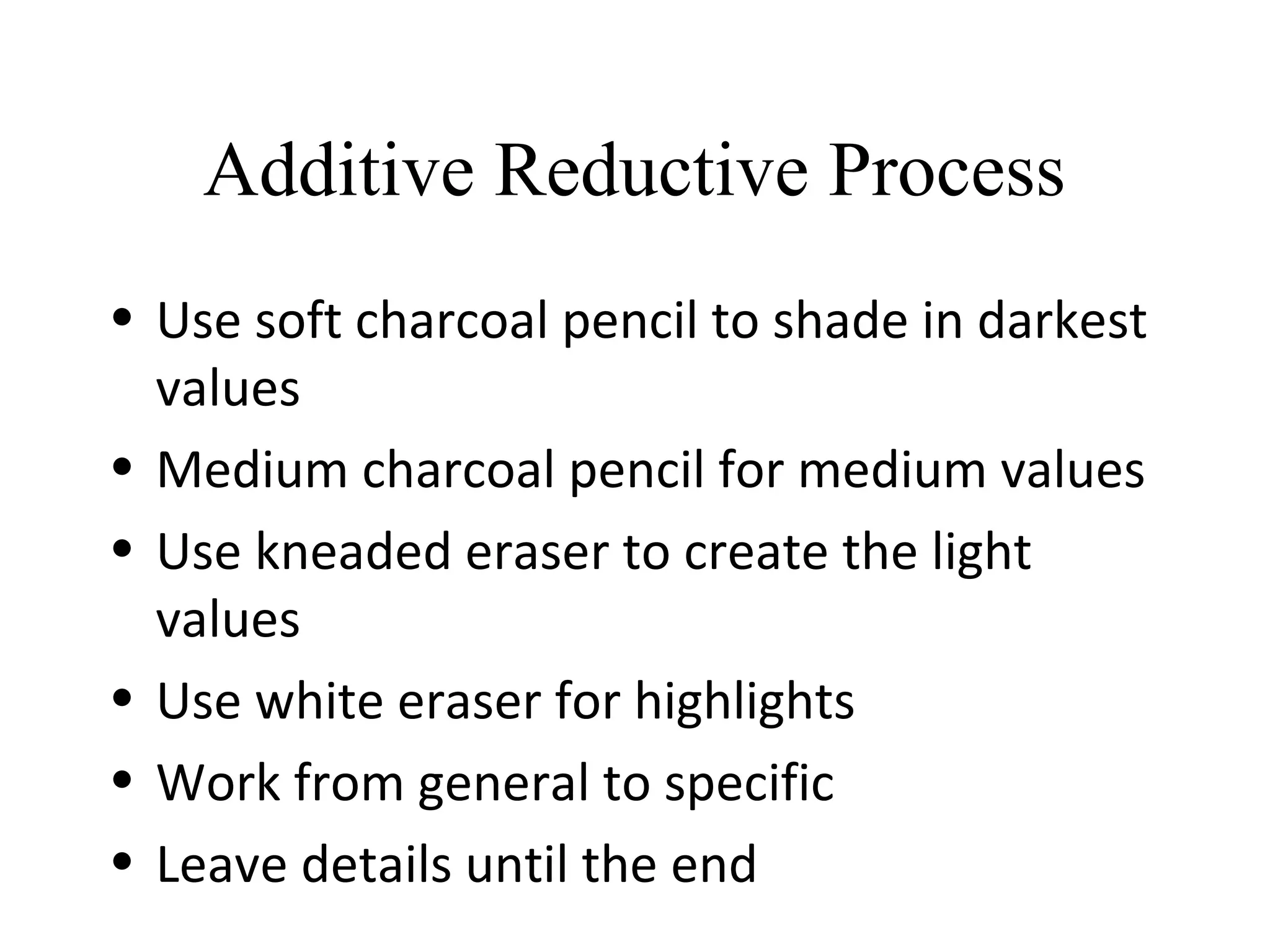 Additive Reductive Process
• Use soft charcoal pencil to shade in darkest
values
• Medium charcoal pencil for medium values
• Use kneaded eraser to create the light
values
• Use white eraser for highlights
• Work from general to specific
• Leave details until the end
 