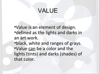 VALUE
•Value is an element of design.
•defined as the lights and darks in
an art work.
•black, white and ranges of grays.
•Value can be a color and the
lights (tints) and darks (shades) of
that color.
 