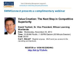 SMMConnect presents a complimentary webinar
Value Creation: The Next Step in Competitive
Superiority
David Yesford, Sr. Vice President, Wilson Learning
Worldwide
Date:  Wednesday, November 20, 2013 
Time: 10:00AM Pacific / 1:00PM Eastern (60 Minute Session)
Cost: $0.00 
Can't Attend?  Register anyway. We'll send you access to the
recording and handouts.

REGISTER or VIEW RECORDING:
http://bit.ly/17z9vfn

 