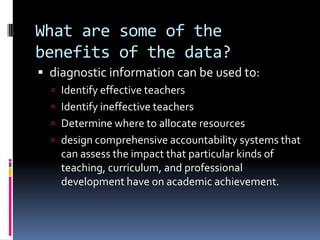 What are some of the benefits of the data?diagnostic information can be used to:Identify effective teachersIdentify ineffective teachersDetermine where to allocate resourcesdesign comprehensive accountability systems that can assess the impact that particular kinds of teaching, curriculum, and professional development have on academic achievement.