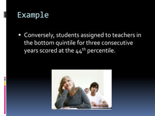 ExampleConversely, students assigned to teachers in the bottom quintile for three consecutive years scored at the 44th percentile.