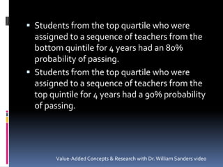 Students from the top quartile who were assigned to a sequence of teachers from the bottom quintile for 4 years had an 80% probability of passing.Students from the top quartile who were assigned to a sequence of teachers from the top quintile for 4 years had a 90% probability of passing.Value-Added Concepts & Research with Dr. William Sanders video