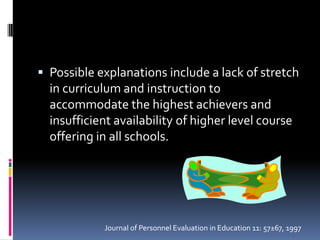 Possible explanations include a lack of stretch in curriculum and instruction to accommodate the highest achievers and insufficient availability of higher level course offering in all schools.Journal of Personnel Evaluation in Education 11: 57±67, 1997