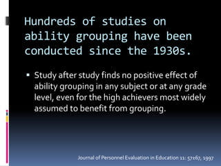 Hundreds of studies on ability grouping have been conducted since the 1930s.Study after study finds no positive effect of ability grouping in any subject or at any grade level, even for the high achievers most widely assumed to benefit from grouping.Journal of Personnel Evaluation in Education 11: 57±67, 1997