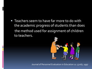 Teachers seem to have far more to do with the academic progress of students than does     the method used for assignment of children to teachers.Journal of Personnel Evaluation in Education 11: 57±67, 1997