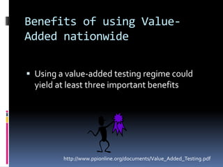 Benefits of using Value-Added nationwide Using a value-added testing regime could yield at least three important benefitshttp://www.ppionline.org/documents/Value_Added_Testing.pdf