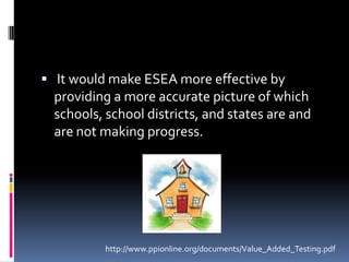 It would make ESEA more effective by providing a more accurate picture of which schools, school districts, and states are and are not making progress.http://www.ppionline.org/documents/Value_Added_Testing.pdf