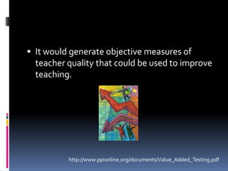 It would generate objective measures of teacher quality that could be used to improve teaching.http://www.ppionline.org/documents/Value_Added_Testing.pdf