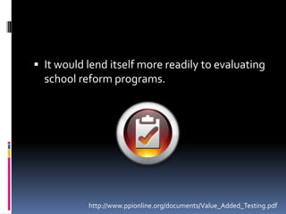 It would lend itself more readily to evaluating school reform programs.http://www.ppionline.org/documents/Value_Added_Testing.pdf