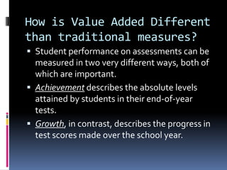 How is Value Added Different than traditional measures?Student performance on assessments can be measured in two very different ways, both of which are important. Achievement describes the absolute levels attained by students in their end-of-year tests. Growth, in contrast, describes the progress in test scores made over the school year.