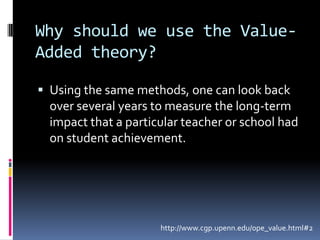 Why should we use the Value- Added theory?Using the same methods, one can look back over several years to measure the long-term impact that a particular teacher or school had on student achievement.http://www.cgp.upenn.edu/ope_value.html#2