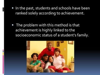 In the past, students and schools have been ranked solely according to achievement. The problem with this method is that achievement is highly linked to the socioeconomic status of a student's family. 