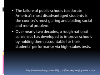 The failure of public schools to educate America's most disadvantaged students is the country's most glaring and abiding social and moral problem. Over nearly two decades, a rough national consensus has developed to improve schools by holding them accountable for their students' performance via high-stakes tests. http://www.washingtonmonthly.com/features/2005/0510.toch.html