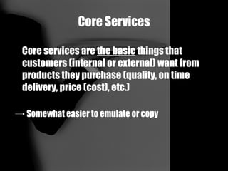 Core Services Core services are  the basic  things that customers (internal or external) want from products they purchase (quality, on time delivery, price (cost), etc.) Somewhat easier to emulate or copy 