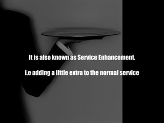 It is also known as Service Enhancement. i.e adding a little extra to the normal service 