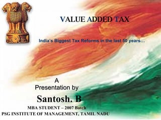 V ALUE  A DDED  T AX A Presentation by Santosh. B MBA STUDENT – 2007 Batch PSG INSTITUTE OF MANAGEMENT, TAMIL NADU  India’s Biggest Tax Reforms in the last 50 years… 
