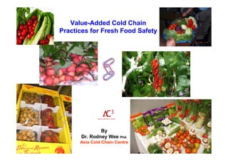 By
Dr. Rodney Wee Phd.
Asia Cold Chain Centre
Value-Added Cold Chain
Practices for Fresh Food Safety
 