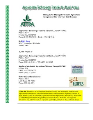 Adding Value Through Sustainable Agriculture
                                Entrepreneurship: Overview And Resources




Appropriate Technology Transfer for Rural Areas (ATTRA)
PO Box 3657
Fayetteville, AR 72702
Phone: 1-800-346-9140 ---FAX: (479) 442-9842

By Holly Born
NCAT Agriculture Specialist
January 2003


A Joint Project of

Appropriate Technology Transfer for Rural Areas (ATTRA)
PO Box 3657
Fayetteville, AR 72702
Phone: 800-346-9140 ---FAX: (479) 442-9842

Southern Sustainable Agriculture Working Group (SSAWG)
PO Box 324
Elkins, AR 72727-0327
Phone: (479) 587-0888

Heifer Project International
PO Box 8058
Little Rock, AR 72203
Phone: 800-422-0474



Abstract: Resources to assist farmers in developing and managing value-added
agricultural enterprises and approaches were compiled under a project funded, in
part, by the USDA’s Southern Region Sustainable Agriculture Research & Education
(SARE) Program and the Heifer Project International. National and regional
resources are listed as well as a special section for farmers in the Southern states.
 