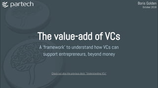 The value-add of VCs
A ‘framework’ to understand how VCs can
support entrepreneurs, beyond money
Boris Golden
October 2018
Check out also the previous deck: "Understanding VCs"
 