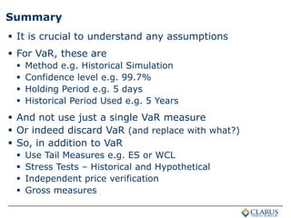 Summary
 It is crucial to understand any assumptions
 For VaR, these are
 Method e.g. Historical Simulation
 Confidence level e.g. 99.7%
 Holding Period e.g. 5 days
 Historical Period Used e.g. 5 Years
 And not use just a single VaR measure
 Or indeed discard VaR (and replace with what?)
 So, in addition to VaR
 Use Tail Measures e.g. ES or WCL
 Stress Tests – Historical and Hypothetical
 Independent price verification
 Gross measures
 