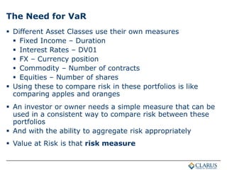 The Need for VaR
 Different Asset Classes use their own measures
 Fixed Income – Duration
 Interest Rates – DV01
 FX – Currency position
 Commodity – Number of contracts
 Equities – Number of shares
 Using these to compare risk in these portfolios is like
comparing apples and oranges
 An investor or owner needs a simple measure that can be
used in a consistent way to compare risk between these
portfolios
 And with the ability to aggregate risk appropriately
 Value at Risk is that risk measure
 