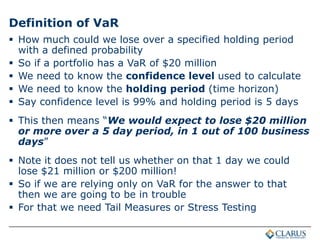 Definition of VaR
 How much could we lose over a specified holding period
with a defined probability
 So if a portfolio has a VaR of $20 million
 We need to know the confidence level used to calculate
 We need to know the holding period (time horizon)
 Say confidence level is 99% and holding period is 5 days
 This then means “We would expect to lose $20 million
or more over a 5 day period, in 1 out of 100 business
days”
 Note it does not tell us whether on that 1 day we could
lose $21 million or $200 million!
 So if we are relying only on VaR for the answer to that
then we are going to be in trouble
 For that we need Tail Measures or Stress Testing
 