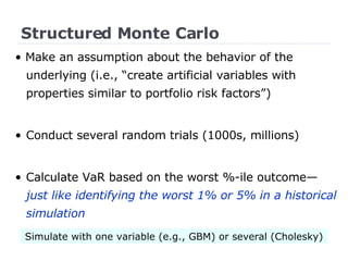 Structured Monte Carlo •  Make an assumption about the behavior of the underlying (i.e., “create artificial variables with properties similar to portfolio risk factors”) Conduct several random trials (1000s, millions) Calculate VaR based on the worst %-ile outcome— just like identifying the worst 1% or 5% in a historical simulation Simulate with one variable (e.g., GBM) or several (Cholesky) 
