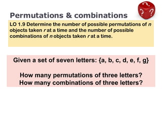 Permutations & combinations LO 1.9 Determine the number of possible permutations of  n  objects taken  r  at a time and the number of possible combinations of  n  objects taken  r  at a time. Given a set of seven letters: {a, b, c, d, e, f, g} How many permutations of three letters? How many combinations of three letters? 