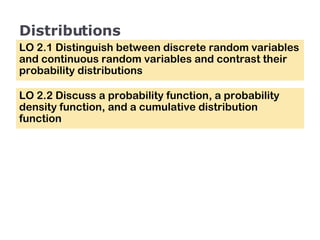 Distributions LO 2.1 Distinguish between discrete random variables and continuous random variables and contrast their probability distributions LO 2.2 Discuss a probability function, a probability density function, and a cumulative distribution function 