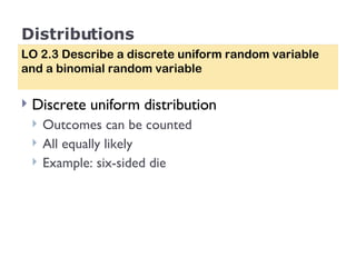 Distributions Discrete uniform distribution Outcomes can be counted All equally likely Example: six-sided die LO 2.3 Describe a discrete uniform random variable and a binomial random variable 