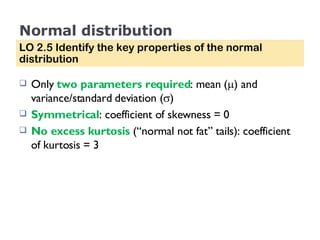 Normal distribution Only  two parameters required : mean (  ) and variance/standard deviation (  ) Symmetrical : coefficient of skewness = 0 No excess kurtosis  (“normal not fat” tails): coefficient of kurtosis = 3 LO 2.5 Identify the key properties of the normal distribution 