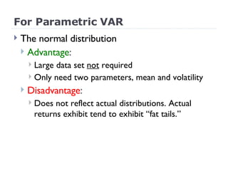 For Parametric VAR The normal distribution Advantage :  Large data set  not  required  Only need two parameters, mean and volatility Disadvantage : Does not reflect actual distributions. Actual returns exhibit tend to exhibit “fat tails.” 