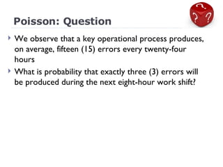 Poisson: Question We observe that a key operational process produces, on average, fifteen (15) errors every twenty-four hours What is probability that exactly three (3) errors will be produced during the next eight-hour work shift? 